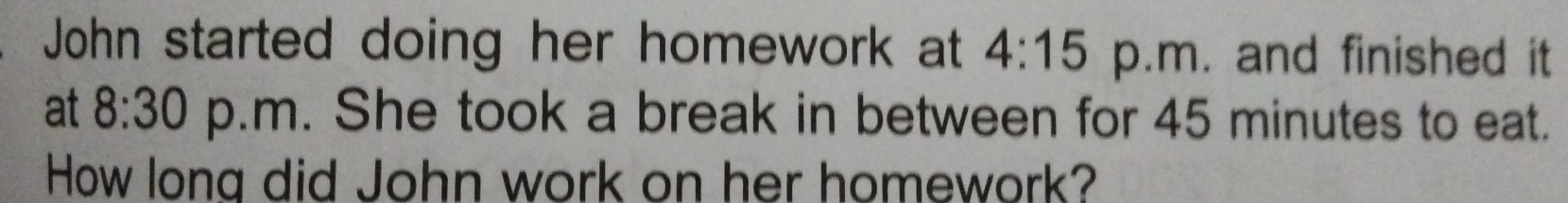 John started doing her homework at 4:15 p.m. and finished it 
at 8:30 p.m. She took a break in between for 45 minutes to eat. 
How long did John work on her homework?