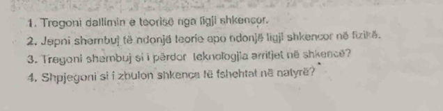 Tregoni dallimin e teorise rga ligji shkencor. 
2. Jepni shembuj të ndonjë teorie apo ndonjë ligji shkencor në fizikë. 
3. Tregoni shembuj si i pärdor teknologjia arritjet në shkence? 
4. Shpjegoni si i zbulon shkence të fshehtat nã natyrë?