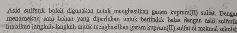 Asid sulfurik boleh digunakan untuk menghasilkan garam kuprum(II) sulfat. Dengan 
menamakan satu bahan yang diperlukan untuk bertindak balas dengan asid sulfurik 
huraikan langkah-langkah untuk menghasilkan garam kuprum(II) sulfat di makmal sekolah