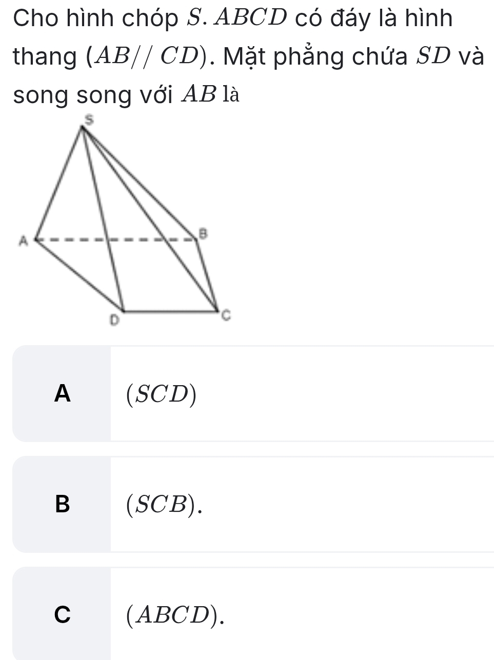 Cho hình chóp S. ABCD có đáy là hình
thang (AB//CD). Mặt phẳng chứa SD và
song song với AB là
A (SCD)
B (SCB).
C (ABCD).