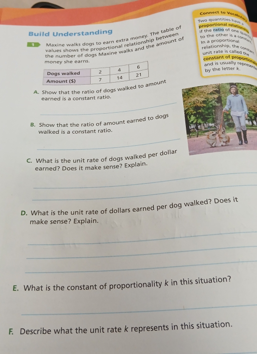 Cannect to Vocsbule 
Two quantities hav 
Build Understanding 
D Mavine walks dogs to earn extra money. The table o proportional relation 
values shows the proportional relationship between 
if the ratio of one quee . to the other is a cona n. In a proportional 
relationship, the com 
the nrmber of dogs Maxine walks and the amount of 
unit rate is called the 
constant of proportion and is usually represent . 
by the letter k. 
A. Show that the ratio of dogs walknt 
_ 
earned is a constant ratio. 
B. Show that the ratio of amount earned to dogs 
walked is a constant ratio. 
_ 
C. What is the unit rate of dogs walked per dollar 
_ 
earned? Does it make sense? Explain. 
_ 
D. What is the unit rate of dollars earned per dog walked? Does it 
make sense? Explain. 
_ 
_ 
_ 
E. What is the constant of proportionality k in this situation? 
_ 
F. Describe what the unit rate k represents in this situation.