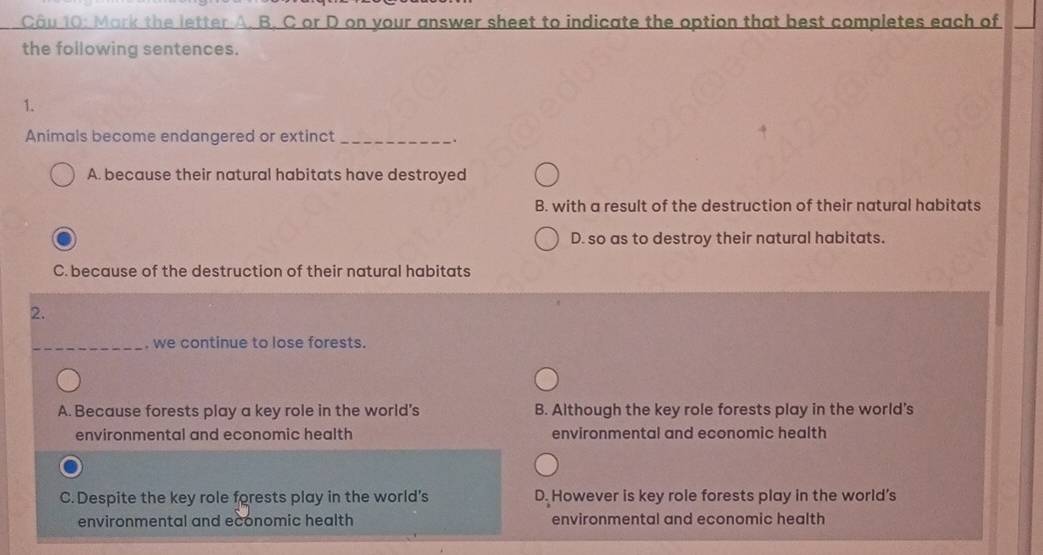 Mark the letter A. B. C or D on your answer sheet to indicate the option that best completes each of
the following sentences.
1.
Animals become endangered or extinct_
.
A. because their natural habitats have destroyed
B. with a result of the destruction of their natural habitats
D. so as to destroy their natural habitats.
C. because of the destruction of their natural habitats
2.
_. we continue to lose forests.
A. Because forests play a key role in the world's B. Although the key role forests play in the world's
environmental and economic health environmental and economic health
C. Despite the key role forests play in the world's D. However is key role forests play in the world's
environmental and economic health environmental and economic health
