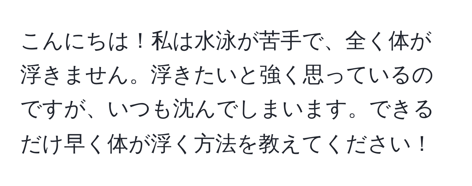 こんにちは！私は水泳が苦手で、全く体が浮きません。浮きたいと強く思っているのですが、いつも沈んでしまいます。できるだけ早く体が浮く方法を教えてください！