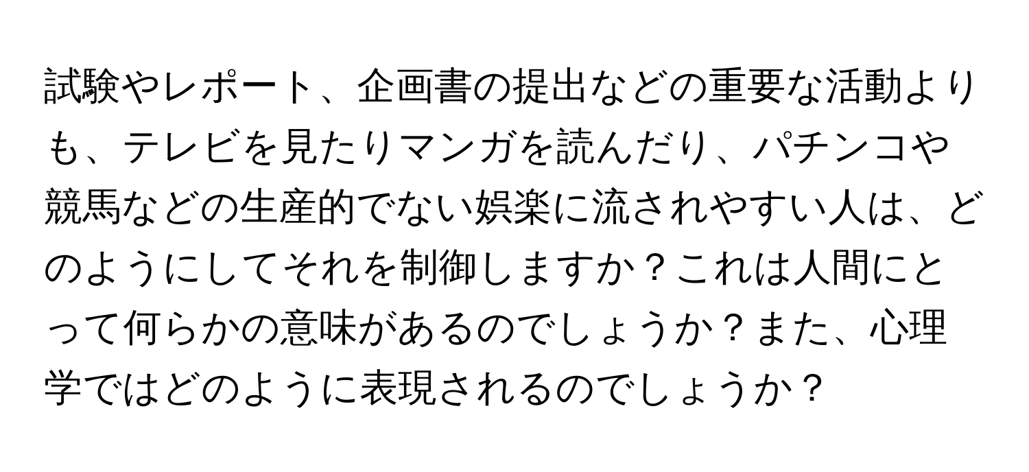 試験やレポート、企画書の提出などの重要な活動よりも、テレビを見たりマンガを読んだり、パチンコや競馬などの生産的でない娯楽に流されやすい人は、どのようにしてそれを制御しますか？これは人間にとって何らかの意味があるのでしょうか？また、心理学ではどのように表現されるのでしょうか？