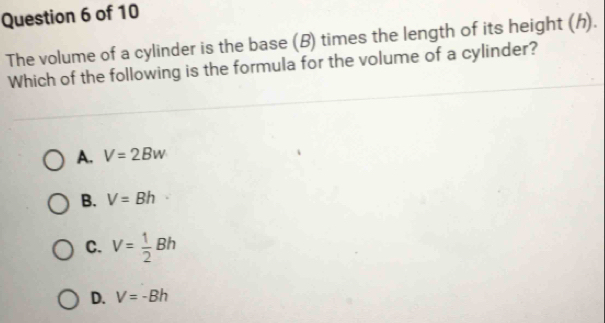 The volume of a cylinder is the base (B) times the length of its height (h).
Which of the following is the formula for the volume of a cylinder?
A. V=2Bw
B. V=Bh
C. V= 1/2 Bh
D. V=-Bh