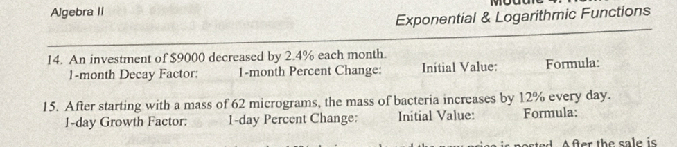 Algebra II mouure 
Exponential & Logarithmic Functions 
14. An investment of $9000 decreased by 2.4% each month.
1-month Decay Factor: 1-month Percent Change: Initial Value: Formula: 
15. After starting with a mass of 62 micrograms, the mass of bacteria increases by 12% every day.
1-day Growth Factor: 1-day Percent Change: Initial Value: Formula: