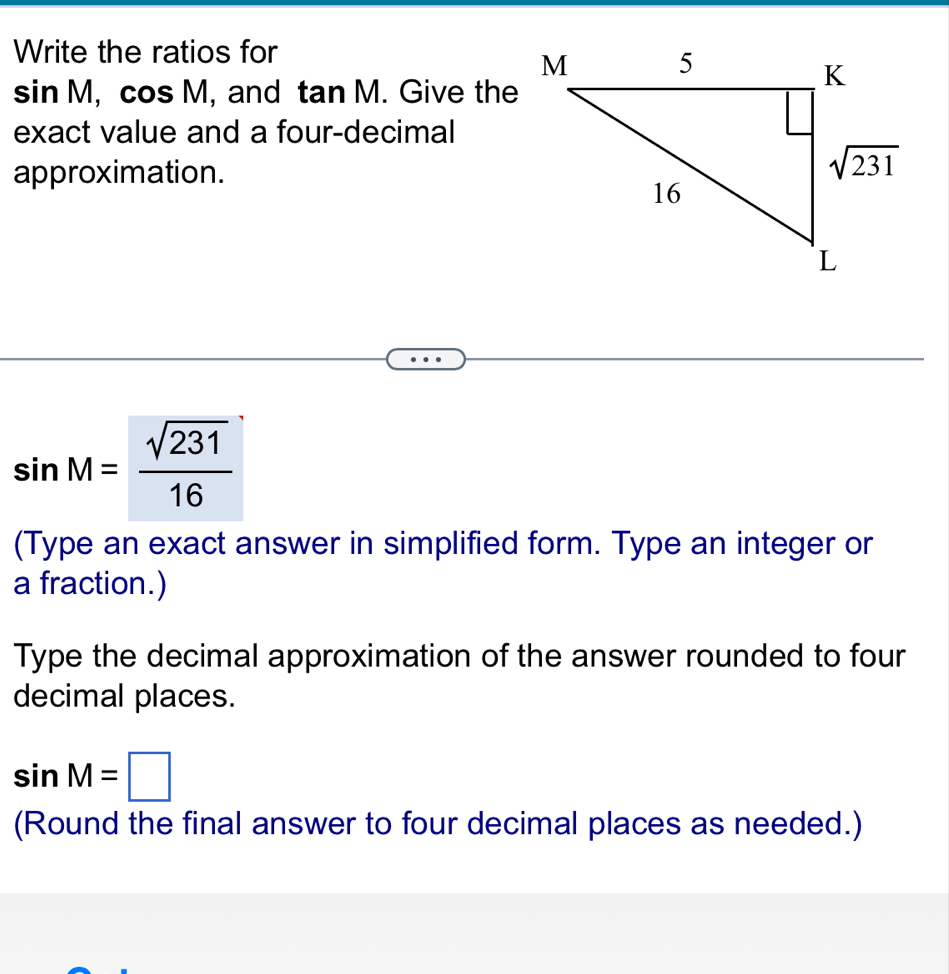 Write the ratios for
sin M,cos M , and tan M. Give the
exact value and a four-decimal
approximation.
sin M= sqrt(231)/16 
(Type an exact answer in simplified form. Type an integer or
a fraction.)
Type the decimal approximation of the answer rounded to four
decimal places.
sin M=□
(Round the final answer to four decimal places as needed.)