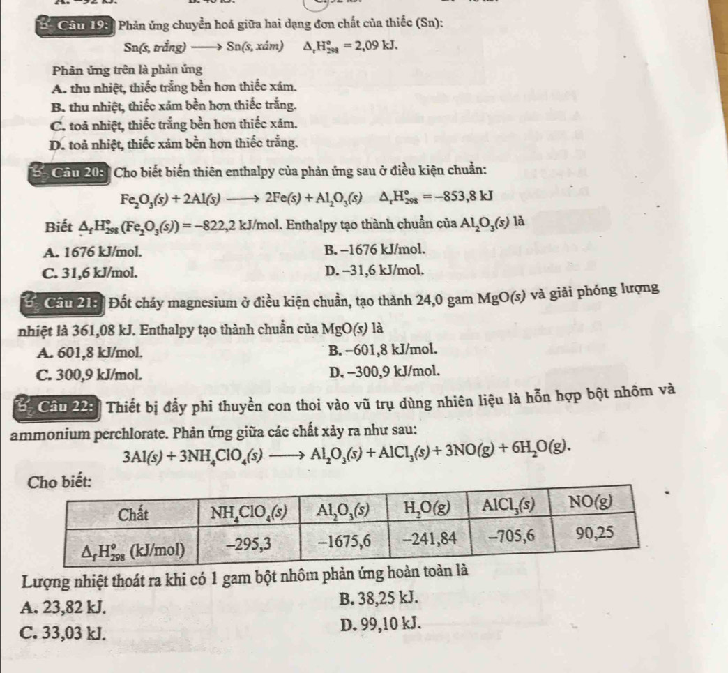 Chm 1981 Phản ứng chuyển hoá giữa hai dạng đơn chất của thiếc (Sn):
Sn(s, trắng) _ → Sn(s, xám) △ _rH_(298)°=2,09kJ.
Phản ứng trên là phản ứng
A. thu nhiệt, thiếc trắng bền hơn thiếc xám.
B. thu nhiệt, thiếc xám bền hơn thiếc trắng.
C. toả nhiệt, thiếc trắng bền hơn thiếc xâm.
D. toa nhiệt, thiếc xám bền hơn thiếc trắng.
Câu 20:  Cho biết biến thiên enthalpy của phản ứng sau ở điều kiện chuẩn:
Fe_2O_3(s)+2Al(s)to 2Fe(s)+Al_2O_3(s) △ _rH_(298)°=-853,8kJ
Biết △ _fH_(298)°(Fe_2O_3(s))=-822,2kJ/mol. Enthalpy tạo thành chuẩn của Al_2O_3(s) là
A. 1676 kJ/mol. B. -1676 kJ/mol.
C. 31,6 kJ/mol. D. -31,6 kJ/mol.
Cầu 213: Đốt cháy magnesium ở điều kiện chuẩn, tạo thành 24,0 gam MgO(s) và giải phóng lượng
nhiệt là 361,08 kJ. Enthalpy tạo thành chuẩn của MgO(s) là
A. 601,8 kJ/mol. B. −601,8 kJ/mol.
C. 300,9 kJ/mol. D. -300,9 kJ/mol.
*  Câu 22:  Thiết bị đầy phi thuyền con thoi vào vũ trụ dùng nhiên liệu là hỗn hợp bột nhôm và
ammonium perchlorate. Phản ứng giữa các chất xảy ra như sau:
3Al(s)+3NH_4ClO_4(s)to Al_2O_3(s)+AlCl_3(s)+3NO(g)+6H_2O(g).
Lượng nhiệt thoát ra khi có 1 gam bột nhôm phản ứng hoàn toà
A. 23,82 kJ. B. 38,25 kJ.
C. 33,03 kJ. D. 99,10 kJ.