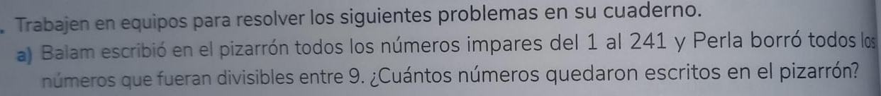 Trabajen en equipos para resolver los siguientes problemas en su cuaderno. 
a) Balam escribió en el pizarrón todos los números impares del 1 al 241 y Perla borró todos los 
números que fueran divisibles entre 9. ¿Cuántos números quedaron escritos en el pizarrón?