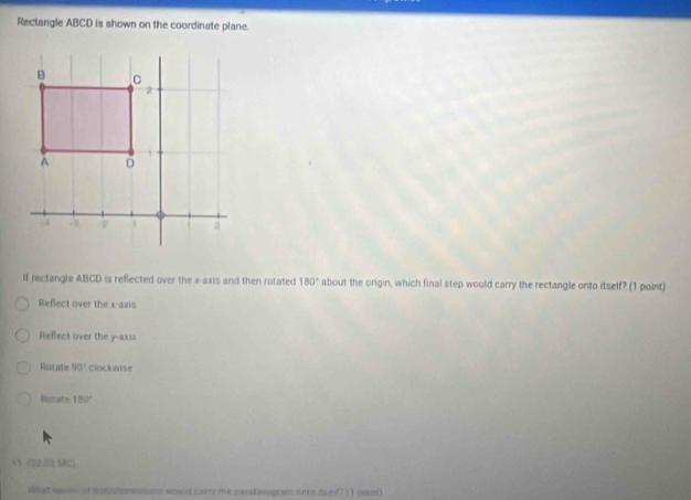 Rectangle ABCD is shown on the coordinate plane.
If rectangle ABCD is reflected over the x-axis and then rotated 180° about the orgin, which final step would carry the rectangle onto itself? (1 point)
Reflect over the x-axis
Reflect over the y-axis
Rucate 90° clockwise
Rutate 180°
 1 (02.33 MC)
What sesns of tronslomossess would carry the parakelogram onto daelf? () prist)