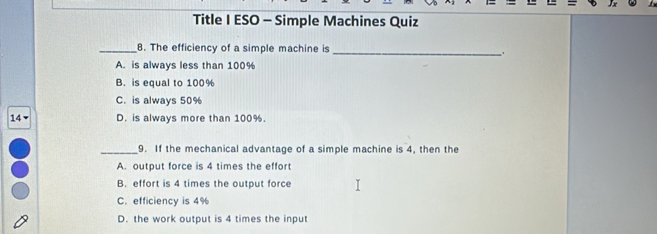 Title I ESO - Simple Machines Quiz
_8. The efficiency of a simple machine is
_:
A. is always less than 100%
B. is equal to 100%
C. is always 50%
14 D. is always more than 100%.
_9. If the mechanical advantage of a simple machine is 4, then the
A. output force is 4 times the effort
B. effort is 4 times the output force
C. efficiency is 4%
D. the work output is 4 times the input