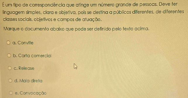 É um tipo de correspondência que atinge um número grande de pessoas. Deve ter
linguagem simples, clara e objetiva, pois se destina a públicos diferentes, de diferentes
classes sociais, objetivos e campos de atuação.
Marque o documento abaixo que pode ser definido pelo texto acima.
a. Convite
b. Carta comercial
c. Release
d. Mala direta
e. Convocação