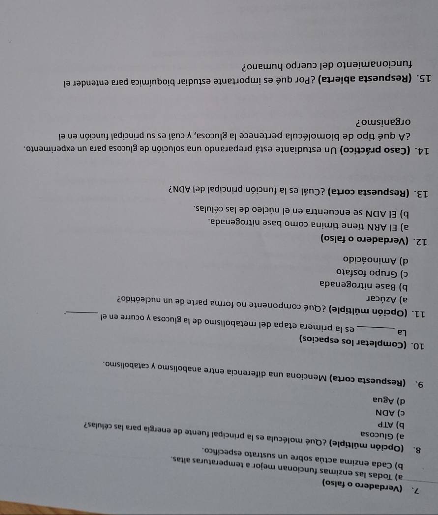 (Verdadero o falso)
a) Todas las enzimas funcionan mejor a temperaturas altas.
b) Cada enzima actúa sobre un sustrato específico.
8. (Opción múltiple) ¿Qué molécula es la principal fuente de energía para las células?
a) Glucosa
b) ATP
c) ADN
d) Agua
9. (Respuesta corta) Menciona una diferencia entre anabolismo y catabolismo.
10. (Completar los espacios)
La_ es la primera etapa del metabolismo de la glucosa y ocurre en el .
11. (Opción múltiple) ¿Qué componente no forma parte de un nucleótido?_
a) Azúcar
b) Base nitrogenada
c) Grupo fosfato
d) Aminoácido
12. (Verdadero o falso)
a) El ARN tiene timina como base nitrogenada.
b) El ADN se encuentra en el núcleo de las células.
13. (Respuesta corta) ¿Cuál es la función principal del ADN?
14. (Caso práctico) Un estudiante está preparando una solución de glucosa para un experimento.
¿A qué tipo de biomolécula pertenece la glucosa, y cuál es su principal función en el
organismo?
15. (Respuesta abierta) ¿Por qué es importante estudiar bioquímica para entender el
funcionamiento del cuerpo humano?