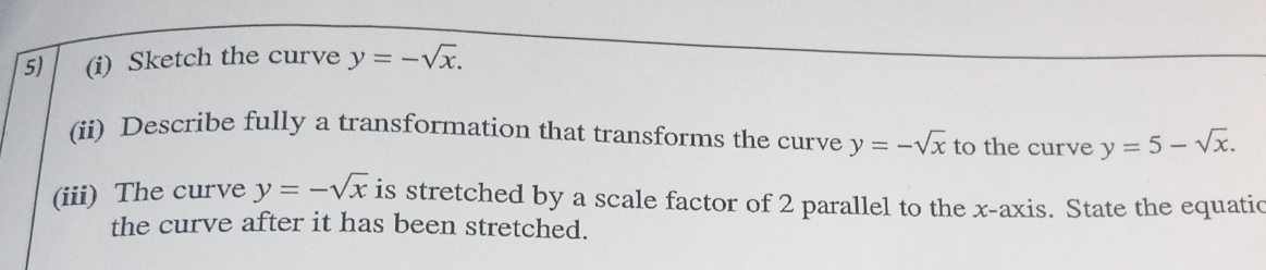 Sketch the curve y=-sqrt(x). 
(ii) Describe fully a transformation that transforms the curve y=-sqrt(x) to the curve y=5-sqrt(x). 
(iii) The curve y=-sqrt(x) is stretched by a scale factor of 2 parallel to the x-axis. State the equatic 
the curve after it has been stretched.