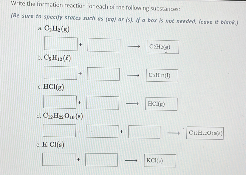 Write the formation reaction for each of the following substances: 
(Be sure to specify states such as (aq) or (s). If a box is not needed, leave it blank.) 
a. C_2H_2(g)
□ +□ to C_2H_2(g)
b. C_5H_12(ell )
□ +□ - C5H12(1)
C. HCl(g)
□ +□ HCl(g)
d. C_12H_22O_10(s)
□ +□ +□ C1 2b I_22O_10(s)
e. K CI(s)
□ +□ KCl(s)