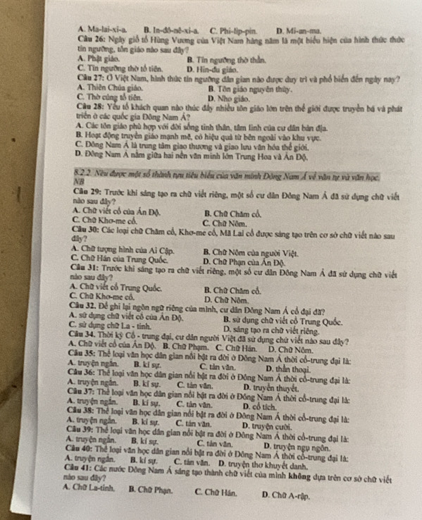 A. Ma-lai-xi-a. B. ln-d0-nê-xi-a. C. Phi-lip-pin. D. Mi-an-ma.
Câu 26: Ngày giố tổ Hùng Vương của Việt Nam hàng năm là một biểu hiện của hình thức thức
tin ngường, tôn giáo nào sau đây?
A. Phật giáo. B. Tin ngưỡng thờ thần.
C. Tin ngường thờ tổ tiên. D. Hin-du giáo.
Câu 27: Ở Việt Nam, hình thức tin ngường dân gian nào được duy trì và phổ biển đến ngày nay?
A. Thiên Chúa giáo. B. Tôn giáo nguyễn thủy.
C. Thờ cúng tổ tiên. D. Nho giáo.
Câu 28: Yếu tổ khách quan nào thúc đây nhiều tôn giáo lớn trên thể giới được truyền bá và phát
triển ở các quốc gia Đông Nam Á?
A. Các tôn giáo phù hợp với đời sống tinh thân, tâm lình của cư dân bản địa.
B. Hoạt động truyền giáo mạnh mẽ, có hiệu quả từ bên ngoài vào khu vực.
C. Đông Nam Á là trung tâm giao thương và giao lưu văn hóa thể giới.
D. Đông Nam Á nằm giữa hai nền văn minh lớn Trung Hoa và Ấn Độ.
8.2.2. Neu được một số thành tựu tiêu biểu của văn minh Động Nam Á về văn tự và văn học.
NB
Câu 29: Trước khi sáng tạo ra chữ viết riêng, một số cư dân Đông Nam Á đã sử dụng chữ viết
nào sau đây?
A. Chữ viết cổ của Ấn Độ. B. Chữ Chăm cổ,
C. Chữ Khơ-me cổ. C. Chữ Nôm.
Câu 30: Các loại chữ Chăm cổ, Khơ-me cổ, Mã Lai cổ được sáng tạo trên cơ sở chữ viết nào sau
dily?
A. Chữ tượng hình của Ai Cập. B. Chữ Nộm của người Việt.
C. Chữ Hán của Trung Quốc.  D. Chữ Phạn của Ấn Độ.
Cầu 31: Trước khi sáng tạo ra chữ viết riêng, một số cư dân Đông Nam Ả đã sử dụng chữ viết
nào sau đây?
A. Chữ viết cổ Trung Quốc. B. Chữ Chăm cổ.
C. Chữ Khơ-me cổ. D. Chữ Nôm,
Câu 32. Để ghi lại ngôn ngữ riêng của mình, cư dân Đông Nam Á cổ đại đã?
A. sứ dụng chữ viết cổ của Ấn Độ.  B. sử dụng chữ viết cổ Trung Quốc.
C. sử dụng chữ L.a - tinh. D. sáng tạo ra chữ viết riêng.
Câu 34. Thời kỳ Cổ - trung đại, cư dân người Việt đã sử dụng chứ viết nào sau đây?
A. Chữ viết cổ của Ân Độ. B. Chữ Phạm. C. Chữ Hán. D. Chữ Nôm.
Câu 35: Thể loại văn học dân gian nổi bật ra đời ở Đông Nam Á thời cổ-trung đại là:
A. truyện ngắn. B. ki sựr. C. tân văn. D. thần thoại.
Câu 36: Thể loại văn học dân gian nổi bật ra đời ở Đồng Nam Á thời cổ-trung đại là:
A. truyện ngắn. B. ki sụ. C. tân văn. D. truyền thuyết,
Câu 37: Thể loại văn học dân gian nổi bật ra đời ở Đồng Nam Á thời cổ-trung đại là:
A. truyện ngắn. B. kí sự, C. tân văn. D. cổ tích.
Cầu 38: Thể loại văn học dân gian nổi bật ra đời ở Đông Nam Á thời cổ-trung đại là:
A. truyện ngắn. B. ki sự. C. tán văn. D. truyện cười.
Câu 39: Thể loại văn học dân gian nổi bật ra đời ở Đông Nam Á thời cổ-trung đại là:
A. truyện ngắn. B. ki sự. C. tản văn. D. truyện ngụ ngôn.
Câu 40: Thể loại văn học dân gian nổi bật ra đời ở Đông Nam Á thời cổ-trung đại lá:
A. truyện ngắn. B. kí sự. C. tản văn. D. truyện thơ khuyết danh.
Cầu 41: Các nước Đông Nam Á sáng tạo thành chữ viết của mình không dựa trên cơ sở chữ viết
nào sau dây?
A. Chữ La-tinh. B. Chữ Phạn. C. Chữ Hán. D. Chữ A-rập.