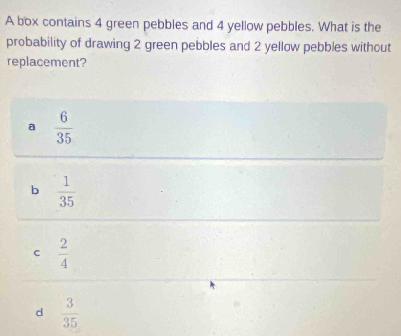 A box contains 4 green pebbles and 4 yellow pebbles. What is the
probability of drawing 2 green pebbles and 2 yellow pebbles without
replacement?
a  6/35 
b  1/35 
C  2/4 
d  3/35 