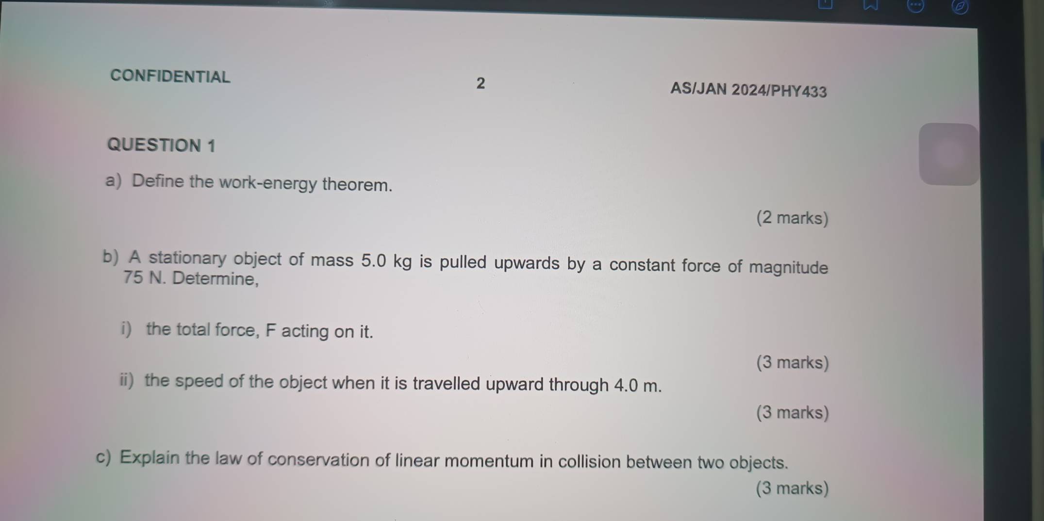 CONFIDENTIAL AS/JAN 2024/PHY433 
QUESTION 1 
a) Define the work-energy theorem. 
(2 marks) 
b) A stationary object of mass 5.0 kg is pulled upwards by a constant force of magnitude
75 N. Determine, 
i) the total force, F acting on it. 
(3 marks) 
ii) the speed of the object when it is travelled upward through 4.0 m. 
(3 marks) 
c) Explain the law of conservation of linear momentum in collision between two objects. 
(3 marks)