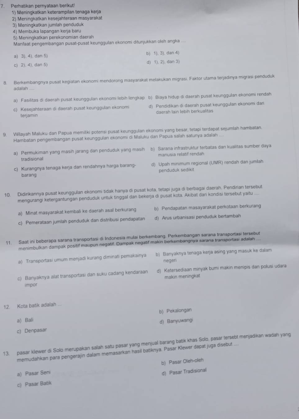 Perhatikan pernyataan berikut
1) Meningkatkan keterampilan tenaga kerja
2) Meningkatkan kesejahteraan masyarakat
3) Meningkatkan jumlah penduduk
4) Membuka lapangan kerja baru
5) Meningkatkan perekonomian daerah
Manfaat pengembangan pusat-pusat keunggulan ekonomi ditunjukkan oleh angka_
a) 3), 4), dan 5) b) 1), 3), dan 4)
c) 2), 4), dan 5) d) 1), 2), dan 3)
8. Berkembangnya pusat kegiatan ekonomi mendorong masyarakat melakukan migrasi. Faktor utama terjadinya migrasi penduduk
adalah
a) Fasilitas di daerah pusat keunggulan ekonomi lebih lengkap b) Biaya hidup di daerah pusat keunggulan ekonomi rendah
c) Kesejahteraan di daerah pusat keunggulan ekonomi d) Pendidikan di daerah pusat keunggulan ekonomi dan
terjamin daerah Iain lebih berkualitas
9. Wilayah Maluku dan Papua memiliki potensi pusat keunggulan ekonomi yang besar, tetapi terdapat sejumlah hambatan
Hambatan pengembangan pusat keunggulan ekonomi di Maluku dan Papua salah satunya adalah ....
a) Permukiman yang masih jarang dan penduduk yang masih b) Sarana infrastruktur terbatas dan kualitas sumber daya
tradisional manusia relatif rendah
c) Kurangnya tenaga kerja dan rendahnya harga barang- d) Upah minimum regional (UMR) rendah dan jumlah
barang penduduk sedikit
10. Didirikannya pusat keunggulan ekonomi tidak hanya di pusat kota, tetapi juga di berbagai daerah. Pendirian tersebut
mengurangi ketergantungan penduduk untuk tinggal dan bekerja di pusat kota. Akibat dan kondisi tersebut yaitu ....
a) Minat masyarakat kembali ke daerah asal berkurang b) Pendapatan masayarakat perkotaan berkurang
c) Pemerataan jumlah penduduk dan distribusi pendapatan d) Arus urbanisasi penduduk bertambah
11. Saat ini beberapa sarana transportasi di Indonesia mulai berkembang. Perkembangan sarana transportasi tersebut
menimbulkan dampak positif maupun negatif. Dampak negatif makin berkembangnya sarana transportasi adalah
a) Transportasi umum menjadi kurang diminati pemakainya b) Banyaknya tenaga kerja asing yang masuk ke dalam
negeri
c) Banyaknya alat transportasi dan suku cadang kendaraan d) Ketersediaan minyak bumi makin menipis dan polusi udara
makin meningkat
impor
12. Kota batik adalah ...
b) Pekalongan
a) Bali
c) Denpasar d) Banyuwangi
13. pasar klewer di Solo merupakan salah satu pasar yang menjual barang batik khas Solo, pasar tersebt menjadikan wadah yang
memudahkan para pengerajin dalam memasarkan hasil batiknya. Pasar Klewer dapat juga disebut ....
b) Pasar Oleh-oleh
a) Pasar Seni
c) Pasar Batik d) Pasar Tradisional