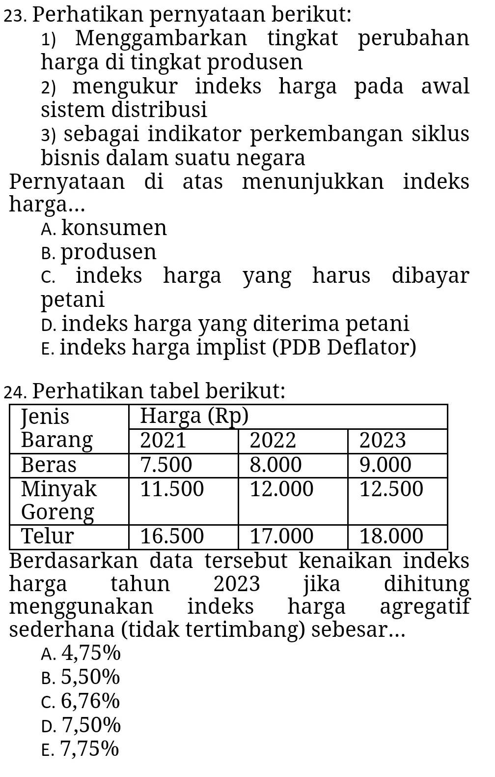 Perhatikan pernyataan berikut:
1) Menggambarkan tingkat perubahan
harga di tingkat produsen
2) mengukur indeks harga pada awal
sistem distribusi
3) sebagai indikator perkembangan siklus
bisnis dalam suatu negara
Pernyataan di atas menunjukkan indeks
harga...
A. konsumen
B. produsen
c. indeks harga yang harus dibayar
petani
D. indeks harga yang diterima petani
E. indeks harga implist (PDB Deflator)
24. Perhatikan tabel berikut:
Berdasarkan data tersebut kenaikan indeks
harga tahun 2023 jika dihitung
menggunakan indeks harga agregatif
sederhana (tidak tertimbang) sebesar...
A. 4,75%
B. 5,50%
c. 6,76%
D. 7,50%
E. 7,75%