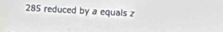 285 reduced by a equals z