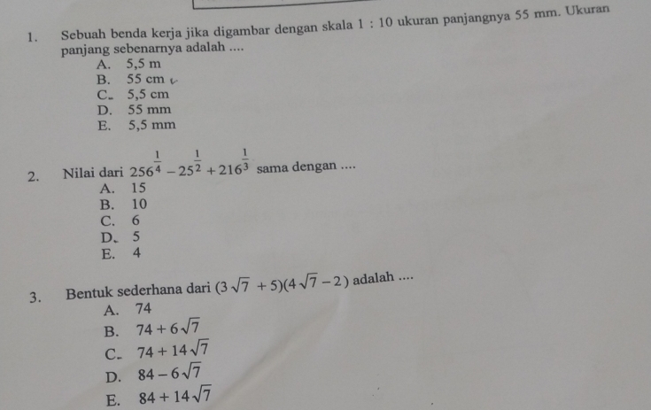 Sebuah benda kerja jika digambar dengan skala 1:10 ukuran panjangnya 55 mm. Ukuran
panjang sebenarnya adalah ....
A. 5,5 m
B. 55 cm
C. 5,5 cm
D. 55 mm
E. 5,5 mm
2. Nilai dari 256^(frac 1)4-25^(frac 1)2+216^(frac 1)3 sama dengan ....
A. 15
B. 10
C. 6
D. 5
E. 4
3. Bentuk sederhana dari (3sqrt(7)+5)(4sqrt(7)-2) adalah ....
A. 74
B. 74+6sqrt(7)
C. 74+14sqrt(7)
D. 84-6sqrt(7)
E. 84+14sqrt(7)