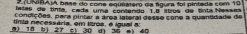 2.(ONIBA)A base do cone eqüliátero da figura foi pintada com 10
latas de tínta, cada uma contendo 1.8 lítros de tinta.Nessas
condições, para pintar a área lateral desse cone a quantidade de
tinta necessária, em litros, é igual a:
a) 18 b) 27 c) 30 d) 36 e) 40