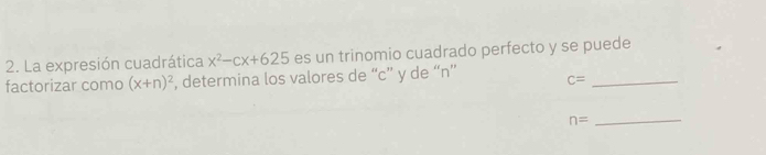 La expresión cuadrática x^2-cx+625 es un trinomio cuadrado perfecto y se puede 
factorizar como (x+n)^2 , determina los valores de “ c ” y de “ n ”
c= _
n= _