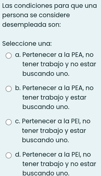 Las condiciones para que una
persona se considere
desempleada son:
Seleccione una:
a. Pertenecer a la PEA, no
tener trabajo y no estar
buscando uno.
b. Pertenecer a la PEA, no
tener trabajo y estar
buscando uno.
c. Pertenecer a la PEI, no
tener trabajo y estar
buscando uno.
d. Pertenecer a la PEI, no
tener trabajo y no estar
buscando uno.