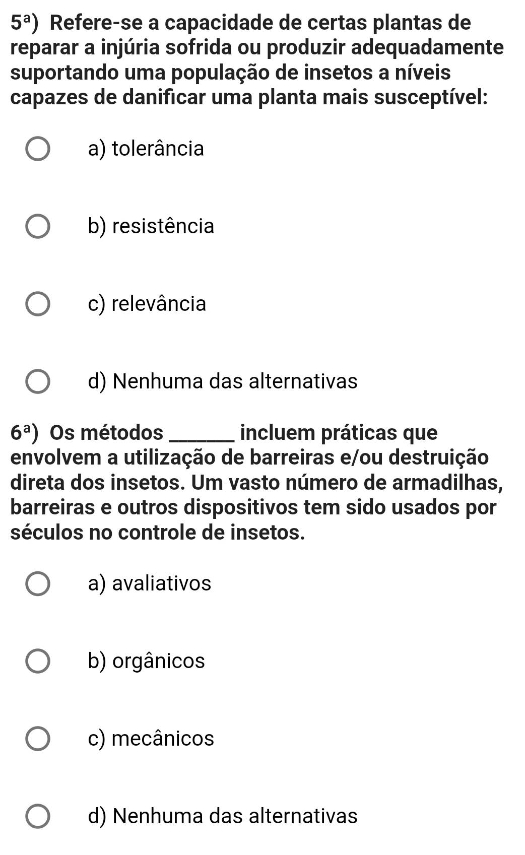 5^a) Refere-se a capacidade de certas plantas de
reparar a injúria sofrida ou produzir adequadamente
suportando uma população de insetos a níveis
capazes de danificar uma planta mais susceptível:
a) tolerância
b) resistência
c) relevância
d) Nenhuma das alternativas
6^a) Os métodos _incluem práticas que
envolvem a utilização de barreiras e/ou destruição
direta dos insetos. Um vasto número de armadilhas,
barreiras e outros dispositivos tem sido usados por
séculos no controle de insetos.
a) avaliativos
b) orgânicos
c) mecânicos
d) Nenhuma das alternativas