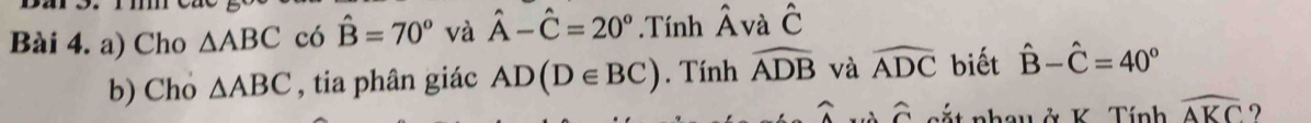 Cho △ ABC có hat B=70° và hat A-hat C=20°.Tính hat A và hat C
b) Cho △ ABC , tia phân giác AD(D∈ BC). Tính widehat ADB và widehat ADC biết hat B-hat C=40°
widehat A widehat C cắt nhau ở K Tính widehat AKC