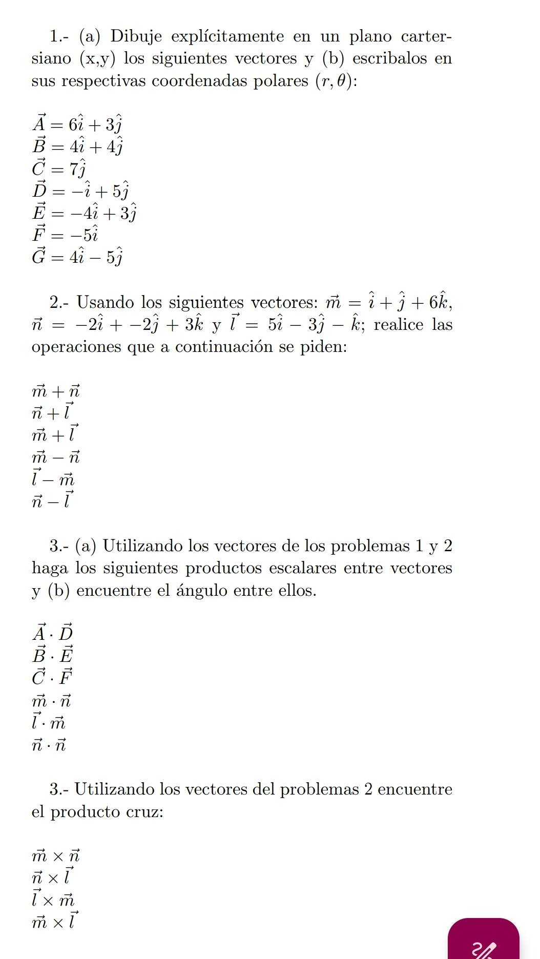 1.- (a) Dibuje explícitamente en un plano carter- 
siano (x,y) los siguientes vectores y(b) escribalos en 
sus respectivas coordenadas polares (r,θ )
vector A=6hat i+3hat j
vector B=4hat i+4hat j
vector C=7hat j
vector D=-hat i+5hat j
vector E=-4hat i+3hat j
vector F=-5widehat i
vector G=4hat i-5hat j
2.- Usando los siguientes vectores: vector m=hat i+hat j+6hat k,
vector n=-2hat i+-2hat j+3hat k y vector l=5hat i-3hat j-hat k; realice las 
operaciones que a continuación se piden:
vector m+vector n
vector n+vector l
vector m+vector l
vector m-vector n
vector l-vector m
vector n-vector l
3.- (a) Utilizando los vectores de los problemas 1 y 2 
haga los siguientes productos escalares entre vectores 
y (b) encuentre el ángulo entre ellos.
vector A· vector D
vector B· vector E
vector C· vector F
vector m· vector n
vector l· vector m
vector n· vector n
3.- Utilizando los vectores del problemas 2 encuentre 
el producto cruz:
vector m* vector n
vector n* vector l
vector l* vector m
vector m* vector l
2