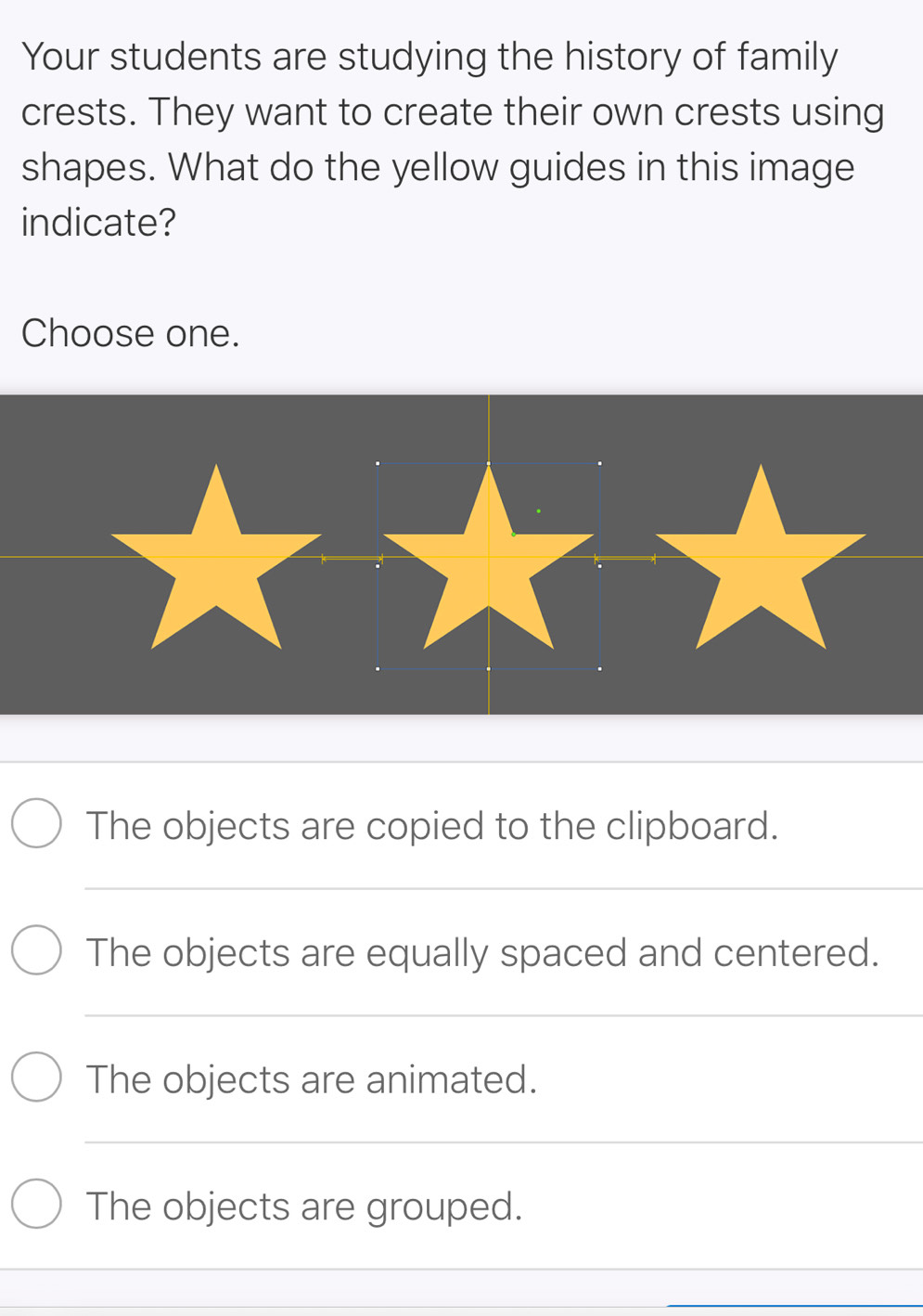 Your students are studying the history of family
crests. They want to create their own crests using
shapes. What do the yellow guides in this image
indicate?
Choose one.
The objects are copied to the clipboard.
_
The objects are equally spaced and centered.
_
The objects are animated.
_
The objects are grouped.
_