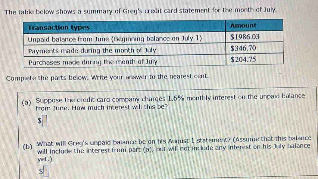 The table below shows a summary of Greg's credit card statement for the month of July. 
Complete the parts below. Write your answer to the nearest cent. 
(a) Suppose the credit card company charges 1.6% monthly interest on the unpaid balance 
from June. How much interest will this be? 
(b) What will Greg's unpaid balance be on his August 1 statement? (Assume that this balance 
will include the interest from part (a), but will not include any interest on his July balance 
yet.)
$