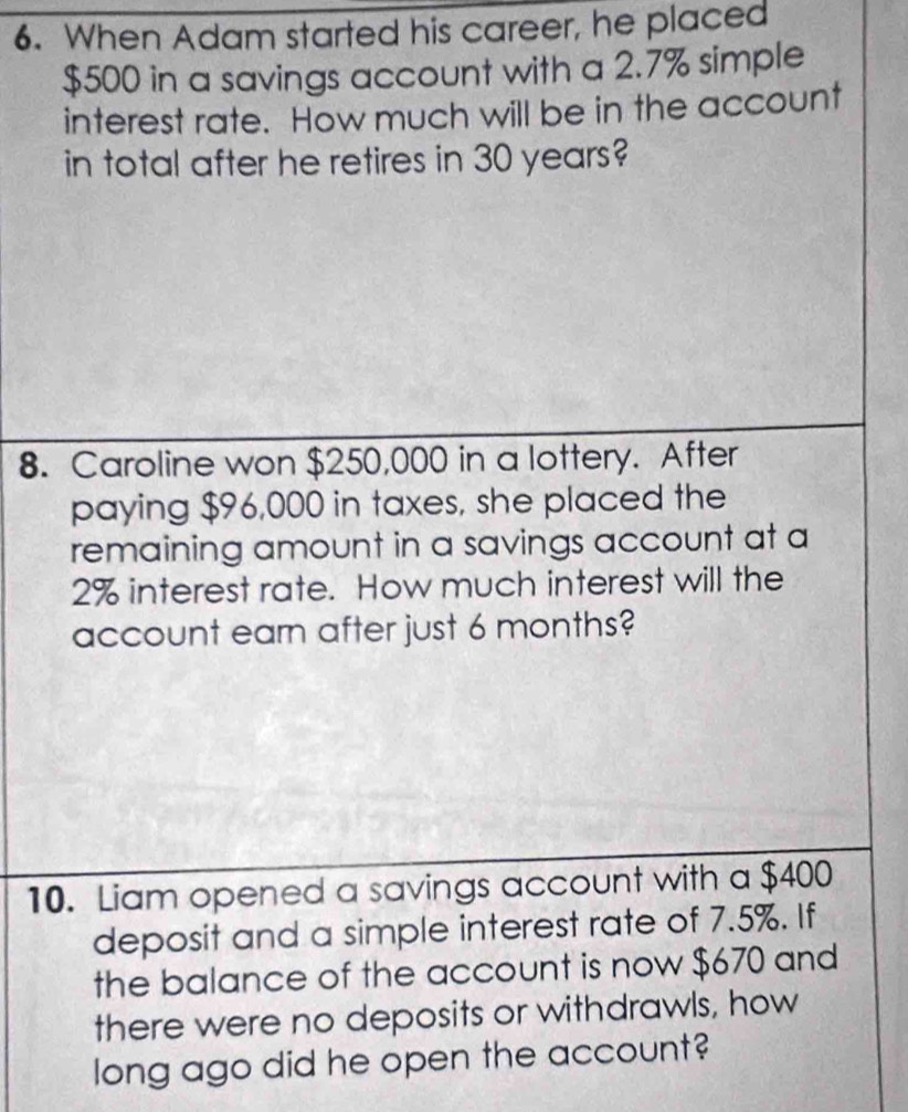 When Adam started his career, he placed
$500 in a savings account with a 2.7% simple 
interest rate. How much will be in the account 
in total after he retires in 30 years? 
8. Caroline won $250,000 in a lottery. After 
paying $96,000 in taxes, she placed the 
remaining amount in a savings account at a
2% interest rate. How much interest will the 
account earn after just 6 months? 
10. Liam opened a savings account with a $400
deposit and a simple interest rate of 7.5%. If 
the balance of the account is now $670 and 
there were no deposits or withdrawls, how 
long ago did he open the account?