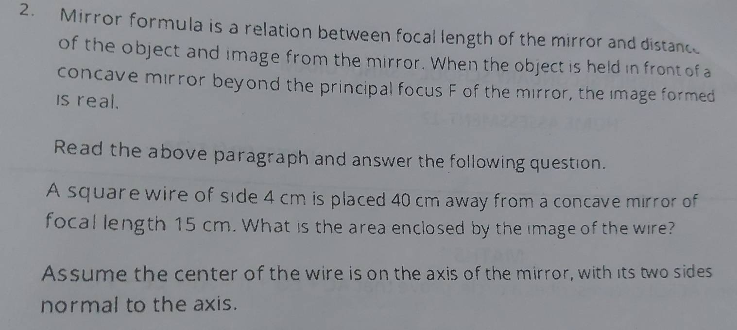 Mirror formula is a relation between focal length of the mirror and distance 
of the object and image from the mirror. When the object is held in front ofa 
concave mirror beyond the principal focus F of the mirror, the image formed 
is real. 
Read the above paragraph and answer the following question. 
A square wire of side 4 cm is placed 40 cm away from a concave mirror of 
focal length 15 cm. What is the area enclosed by the image of the wire? 
Assume the center of the wire is on the axis of the mirror, with its two sides 
normal to the axis.