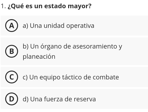 ¿Qué es un estado mayor?
A  a) Una unidad operativa
B b) Un órgano de asesoramiento y
planeación
C c) Un equipo táctico de combate
D d) Una fuerza de reserva