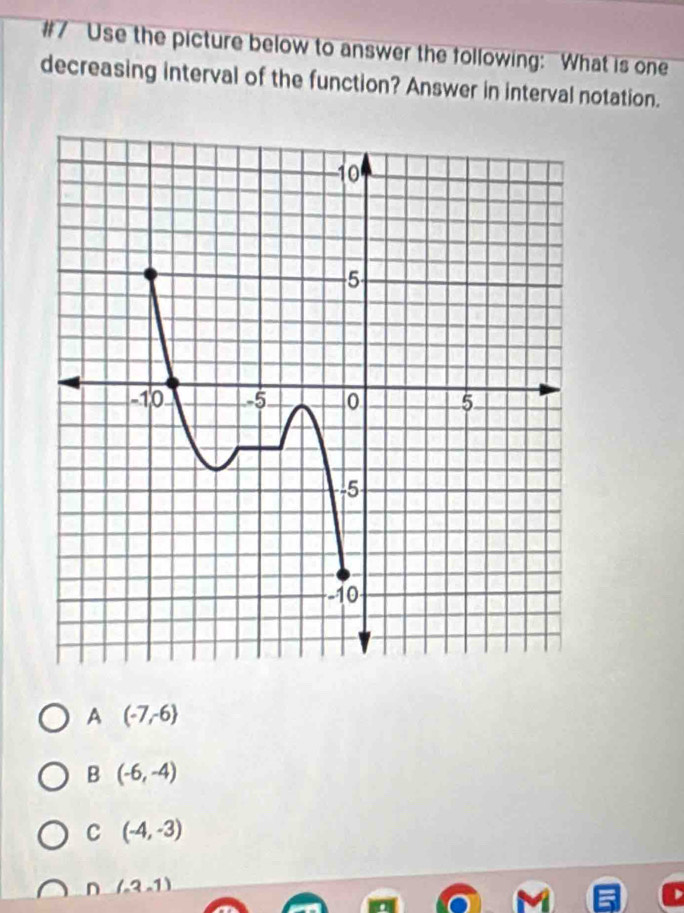 #7 Use the picture below to answer the following: What is one
decreasing interval of the function? Answer in interval notation.
A (-7,-6)
B (-6,-4)
C (-4,-3)
n (-3,1)