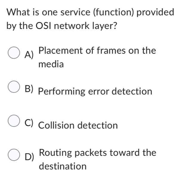 What is one service (function) provided
by the OSI network layer?
A) Placement of frames on the
media
B) Performing error detection
C) Collision detection
D) Routing packets toward the
destination