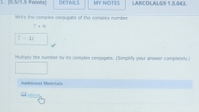 DETAILS MY NOTES LARCOLALG9 1,5.043. 
Write the complex conjugate of the complex number.
7+4i
7-4i
Multiply the number by its complex conjugate. (Simplify your answer completel.) 
Additonal Maeriads 
=lnck