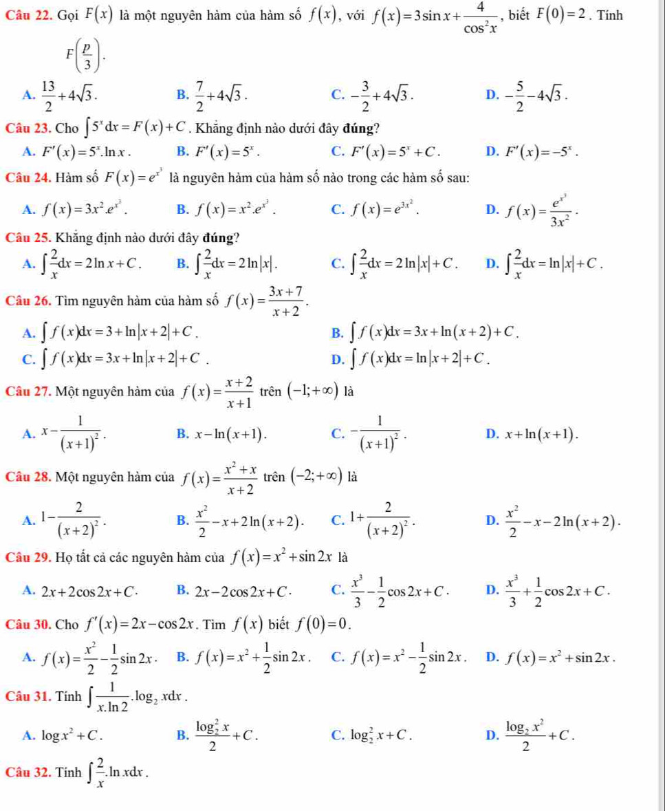 Gọi F(x) là một nguyên hàm của hàm số f(x) , với f(x)=3sin x+ 4/cos^2x  , biết F(0)=2. Tính
F( p/3 ).
A.  13/2 +4sqrt(3).  7/2 +4sqrt(3). - 3/2 +4sqrt(3). D. - 5/2 -4sqrt(3).
B.
C.
Câu 23. Cho ∈t 5^xdx=F(x)+C. Khẳng định nào dưới đây đúng?
A. F'(x)=5^x.ln x. B. F'(x)=5^x. C. F'(x)=5^x+C. D. F'(x)=-5^x.
Câu 24. Hàm số F(x)=e^(x^3) là nguyên hàm của hàm số nào trong các hàm số sau:
A. f(x)=3x^2.e^(x^3). B. f(x)=x^2.e^(x^3). C. f(x)=e^(3x^2). D. f(x)=frac e^(x^3)3x^2·
Câu 25. Khẳng định nào dưới đây đúng?
A. ∈t  2/x dx=2ln x+C. B. ∈t  2/x dx=2ln |x|. C. ∈t  2/x dx=2ln |x|+C. D. ∈t  2/x dx=ln |x|+C.
Câu 26. Tìm nguyên hàm của hàm số f(x)= (3x+7)/x+2 .
A. ∈t f(x)dx=3+ln |x+2|+C. B. ∈t f(x)dx=3x+ln (x+2)+C.
C. ∈t f(x)dx=3x+ln |x+2|+C. ∈t f(x)dx=ln |x+2|+C.
D.
Câu 27. Một nguyên hàm của f(x)= (x+2)/x+1  trên (-1;+∈fty ) là
A. x-frac 1(x+1)^2. B. x-ln (x+1). C. -frac 1(x+1)^2. D. x+ln (x+1).
Câu 28. Một nguyên hàm của f(x)= (x^2+x)/x+2  trên (-2;+∈fty ) là
A. 1-frac 2(x+2)^2. B.  x^2/2 -x+2ln (x+2). C. 1+frac 2(x+2)^2. D.  x^2/2 -x-2ln (x+2).
Cầu 29. Họ tất cả các nguyên hàm của f(x)=x^2+sin 2x là
A. 2x+2cos 2x+C. B. 2x-2cos 2x+C. C.  x^3/3 - 1/2 cos 2x+C. D.  x^3/3 + 1/2 cos 2x+C.
Câu 30. Cho f'(x)=2x-cos 2x. Tim f(x) biết f(0)=0.
A. f(x)= x^2/2 - 1/2 sin 2x. B. f(x)=x^2+ 1/2 sin 2x. C. f(x)=x^2- 1/2 sin 2x. D. f(x)=x^2+sin 2x.
Câu 31. Tính ∈t  1/x.ln 2 .log _2xdx.
A. log x^2+C. B. frac (log _2)^2x2+C. C. log _2^(2x+C. D. frac log _2)x^22+C.
Câu 32. Tính ∈t  2/x .ln xdx.