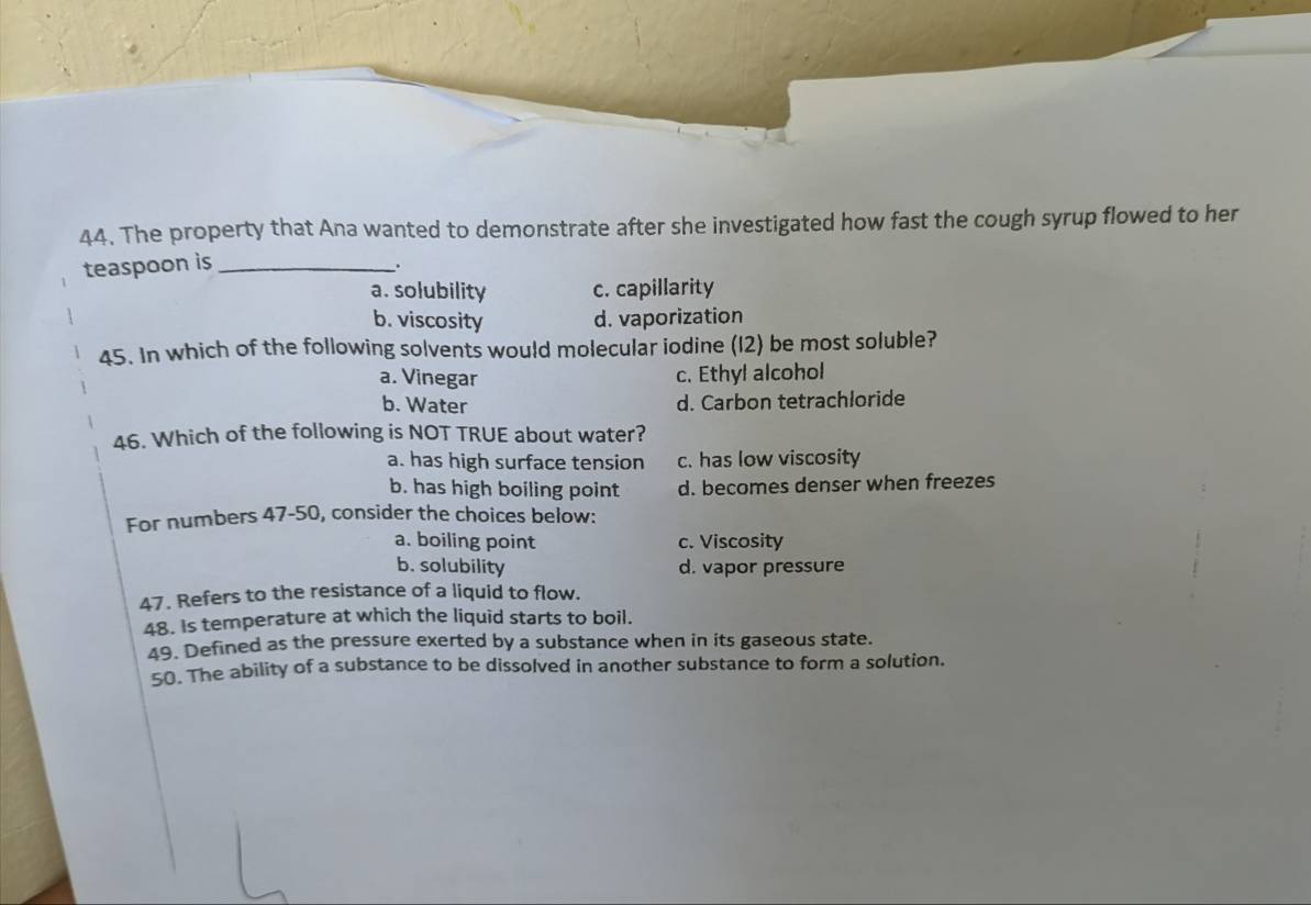 The property that Ana wanted to demonstrate after she investigated how fast the cough syrup flowed to her
teaspoon is_
.
a. solubility c. capillarity
b. viscosity d. vaporization
45. In which of the following solvents would molecular iodine (12) be most soluble?
a. Vinegar c. Ethyl alcohol
b. Water d. Carbon tetrachloride
46. Which of the following is NOT TRUE about water?
a. has high surface tension c. has low viscosity
b. has high boiling point d. becomes denser when freezes
For numbers 47-50, consider the choices below:
a. boiling point c. Viscosity
b. solubility d. vapor pressure
47. Refers to the resistance of a liquid to flow.
48. is temperature at which the liquid starts to boil.
49. Defined as the pressure exerted by a substance when in its gaseous state.
50. The ability of a substance to be dissolved in another substance to form a solution.