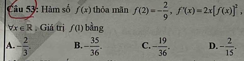 Hàm số f(x) thỏa mãn f(2)=- 2/9 , f'(x)=2x[f(x)]^2,
forall x∈ R Giá trị f(1) bàng
A. - 2/3 . - 35/36 . - 19/36 . - 2/15 . 
B.
C.
D.