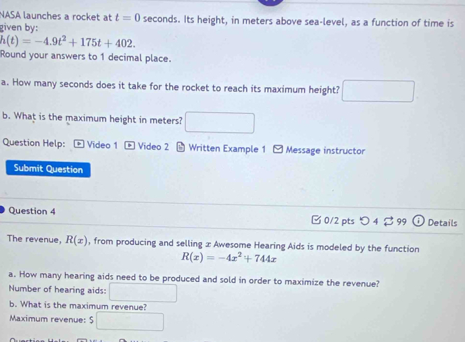 NASA launches a rocket at t=0 seconds. Its height, in meters above sea-level, as a function of time is 
given by:
h(t)=-4.9t^2+175t+402. 
Round your answers to 1 decimal place. 
a. How many seconds does it take for the rocket to reach its maximum height? 
b. What is the maximum height in meters? 
Question Help: Video 1 ▶ Video 2 * Written Example 1 Message instructor 
Submit Question 
Question 4 □ 0/2 pts 4 99 Details 
The revenue, R(x) , from producing and selling x Awesome Hearing Aids is modeled by the function
R(x)=-4x^2+744x
a. How many hearing aids need to be produced and sold in order to maximize the revenue? 
Number of hearing aids: 
b. What is the maximum revenue? 
Maximum revenue: $