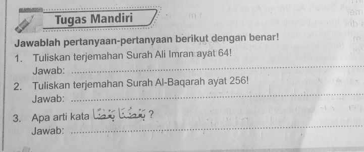 lém 
Tugas Mandiri ib è 
Jawablah pertanyaan-pertanyaan berikut dengan benar! 
m 
1. Tuliskan terjemahan Surah Ali Imran ayat 64! 
Jawab: 
_ 
_ 
2. Tuliskan terjemahan Surah Al-Baqarah ayat 256! 
Jawab: 
_ 
3. Apa arti kata 
? 
Jawab: