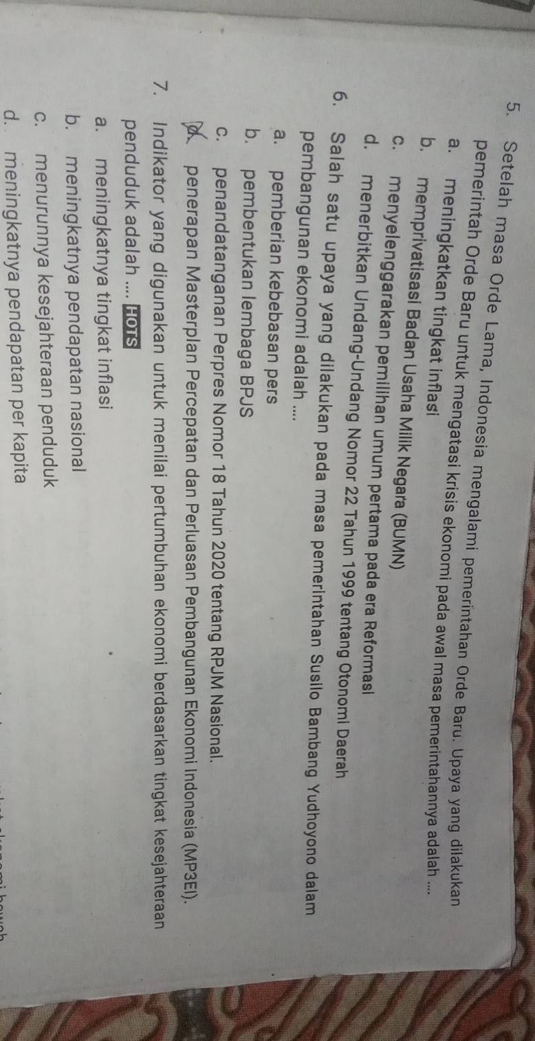 Setelah masa Orde Lama, Indonesia mengalami pemeríntahan Orde Baru. Upaya yang dilakukan
pemerintah Orde Baru untuk mengatasi krisis ekonomi pada awal masa pemerintahannya adalah ....
a. meningkatkan tingkat inflasi
b. memprivatisasi Badan Usaha Milik Negara (BUMN)
c. menyelenggarakan pemilihan umum pertama pada era Reformasi
d. menerbitkan Undang-Undang Nomor 22 Tahun 1999 tentang Otonomi Daerah
6. Salah satu upaya yang dilakukan pada masa pemerintahan Susilo Bambang Yudhoyono dalam
pembangunan ekonomi adalah ....
a. pemberian kebebasan pers
b. pembentukan lembaga BPJS
c. penandatanganan Perpres Nomor 18 Tahun 2020 tentang RPJM Nasional.
α penerapan Masterplan Percepatan dan Perluasan Pembangunan Ekonomi Indonesia (MP3EI).
7. Indikator yang digunakan untuk menilai pertumbuhan ekonomi berdasarkan tingkat kesejahteraan
penduduk adalah .... Hots
a. meningkatnya tingkat inflasi
b. meningkatnya pendapatan nasional
c. menurunnya kesejahteraan penduduk
d. meningkatnya pendapatan per kapita