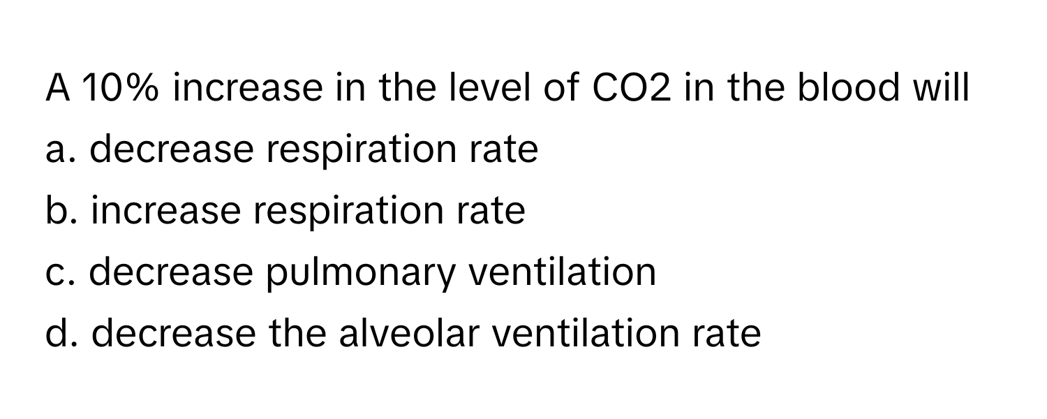 A 10% increase in the level of CO2 in the blood will
a. decrease respiration rate
b. increase respiration rate
c. decrease pulmonary ventilation
d. decrease the alveolar ventilation rate