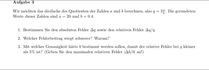 Aufgabe 3 
Wir möchten das dreifache des Quotienten der Zahlen ø und b berechnen, also q=3 a/b . Die gerundeten 
Werte dieser Zahlen sind a=20 und b=0.4. 
1. Bestimmen Sie den absoluten Fehler △ q sowie den relativen Fehler △ q/q. 
2. Welcher Fehlerbeitrag wiegt schwerer? Warum? 
3. Mit welcher Genauigkeit hätte & bestimmt werden sollen, damit der relative Fehler bei q kleiner 
als 5% ist? (Geben Sie den maximalen relativen Fehler |△ b/b|an!)