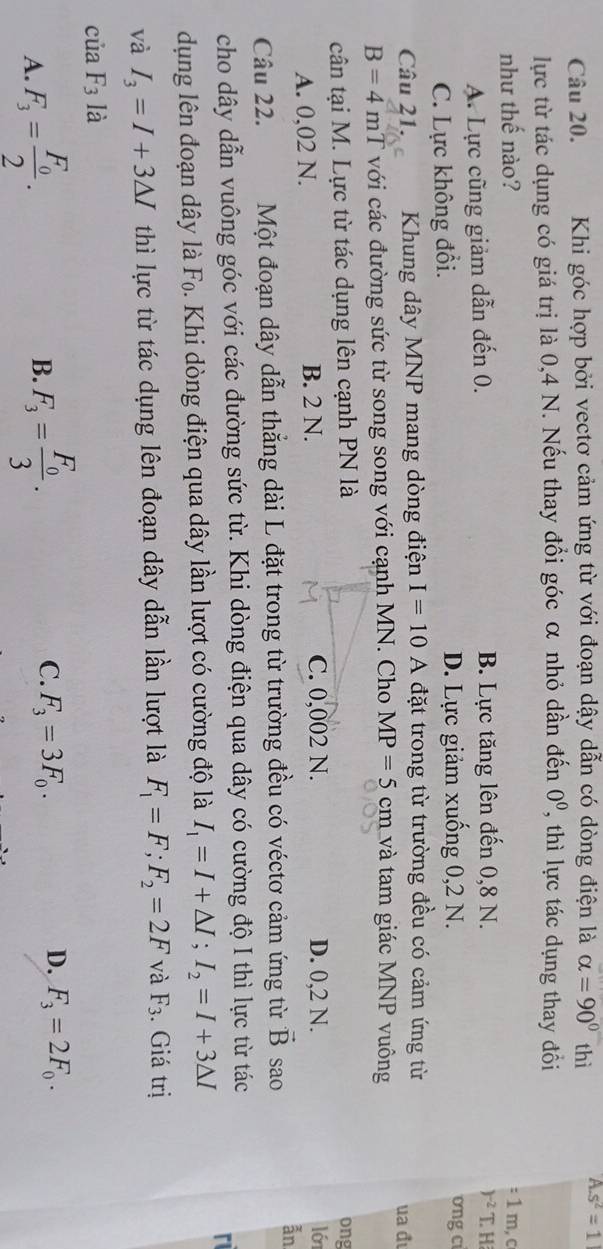 Khi góc hợp bởi vectơ cảm ứng từ với đoạn dậy dẫn có dòng điện là alpha =90° thì A.s^2=1
lực từ tác dụng có giá trị là 0,4 N. Nếu thay đổi góc α nhỏ dần đến 0^0 , thì lực tác dụng thay đồổi
như thế nào? : 1 m, c
)^-2
A. Lực cũng giảm dẫn đến 0. B. Lực tăng lên đến 0,8 N. T. H
C. Lực không đổi. D. Lực giảm xuống 0,2 N.
ong ci
Câu 21. Khung dây MNP mang dòng điện I=10 A đặt trong từ trường đều có cảm ứng từ
B=4 mT với các đường sức từ song song với cạnh MN. Cho MP=5cm và tam giác MNP vuông ua đ
cân tại M. Lực từ tác dụng lên cạnh PN là ong
A. 0,02 N. B. 2 N. C. 0,002 N. D. 0,2 N.
ló
ẫn
Câu 22. Một đoạn dây dẫn thẳng dài L đặt trong từ trường đều có véctơ cảm ứng từ vector B sao
cho dây dẫn vuông góc với các đường sức từ. Khi dòng điện qua dây có cường độ I thì lực từ tác
r
dụng lên đoạn dây là F₀. Khi dòng điện qua dây lần lượt có cường độ là I_1=I+△ I;I_2=I+3△ I
và I_3=I+3△ I thì lực từ tác dụng lên đoạn dây dẫn lần lượt là F_1=F;F_2=2F và F_3 Giá trị
của F_3 là
A. F_3=frac F_02. F_3=frac F_03. C. F_3=3F_0. D. F_3=2F_0.
B.