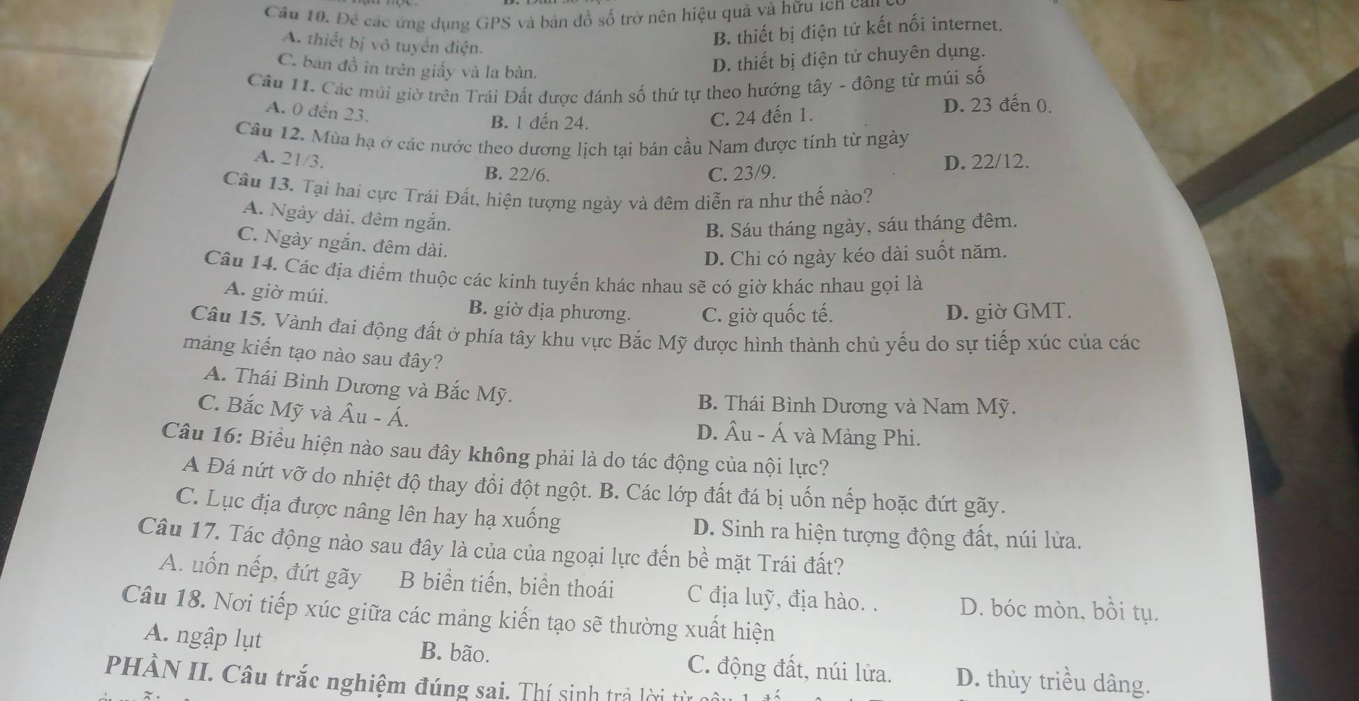 Để các ứng dụng GPS và bản đồ số trở nên hiệu quả và hữu tcn can
A. thiết bị vô tuyển điện.
B. thiết bị điện tử kết nối internet.
C. ban đồ in trên giấy và la bàn.
D. thiết bị điện tử chuyên dụng.
Câu 11. Các múi giờ trên Trái Đất được đánh số thứ tự theo hướng tây - đông từ múi số
A. 0 đến 23.
B. 1 đến 24.
C. 24 đến 1.
D. 23 đến 0.
Câu 12. Mùa hạ ở các nước theo dương lịch tại bán cầu Nam được tính từ ngày
A. 21/3. D. 22/12.
B. 22/6. C. 23/9.
Câu 13. Tại hai cực Trái Đất, hiện tượng ngày và đêm diễn ra như thế nào?
A. Ngày dài, đêm ngắn.
B. Sáu tháng ngày, sáu tháng đêm.
C. Ngày ngắn, đêm dài.
D. Chi có ngày kéo dài suốt năm.
Câu 14. Các địa điểm thuộc các kinh tuyển khác nhau sẽ có giờ khác nhau gọi là
A. giờ múi. B. giờ địa phương. C. giờ quốc tế. D. giờ GMT.
Câu 15. Vành đai động đất ở phía tây khu vực Bắc Mỹ được hình thành chủ yếu do sự tiếp xúc của các
màng kiến tạo nào sau đây?
A. Thái Bình Dương và Bắc Mỹ.
B. Thái Bình Dương và Nam Mỹ.
C. Bắc Mỹ và hat Au-hat A. D. Âu - Á và Mảng Phi.
Câu 16: Biểu hiện nào sau đây không phải là do tác động của nội lực?
A Đá nứt vỡ do nhiệt độ thay đổi đột ngột. B. Các lớp đất đá bị uốn nếp hoặc đứt gãy.
C. Lục địa được nâng lên hay hạ xuống D. Sinh ra hiện tượng động đất, núi lửa.
Câu 17. Tác động nào sau đây là của của ngoại lực đến bề mặt Trái đất?
A. uốn nếp, đứt gãy B biển tiến, biển thoái C địa luỹ, địa hào. . D. bóc mòn, bồi tụ.
Câu 18. Nơi tiếp xúc giữa các mảng kiến tạo sẽ thường xuất hiện
A. ngập lụt B. bão. C. động đất, núi lửa. D. thủy triều dâng.
PHÂN II. Câu trắc nghiệm đúng sai. Thí sinh trả lời từ